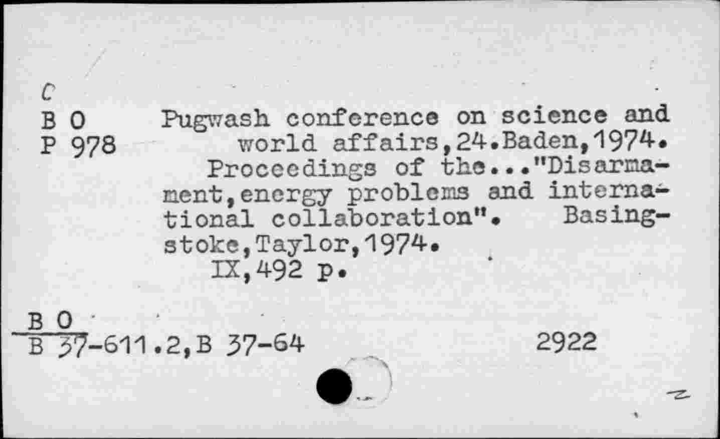 ﻿c
B 0
P 978
Pugwash conference on science and world affairs,24.Baden,1974.
Proceedings of the...“Disarmament, energy problems and international collaboration“. Basingstoke ,Taylor,1974.
IX,492 p.
B 0
B37-611.2,B 37-64
2922